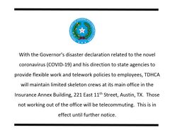 With the Governor's disaster declaration related to the novel coronavirus (COVID-19) and his direction to state agencies to provide flexible work and telework policies to employees, TDHCA will maintain limited skeleton crews at its main office in the Insurance Annex Building, 221 East 11th Street, Austin, Tx.  Those not working out of the office will be relecommuting. This is in effect until further notice.